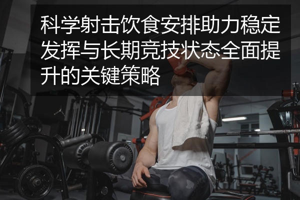科学射击饮食安排助力稳定发挥与长期竞技状态全面提升的关键策略